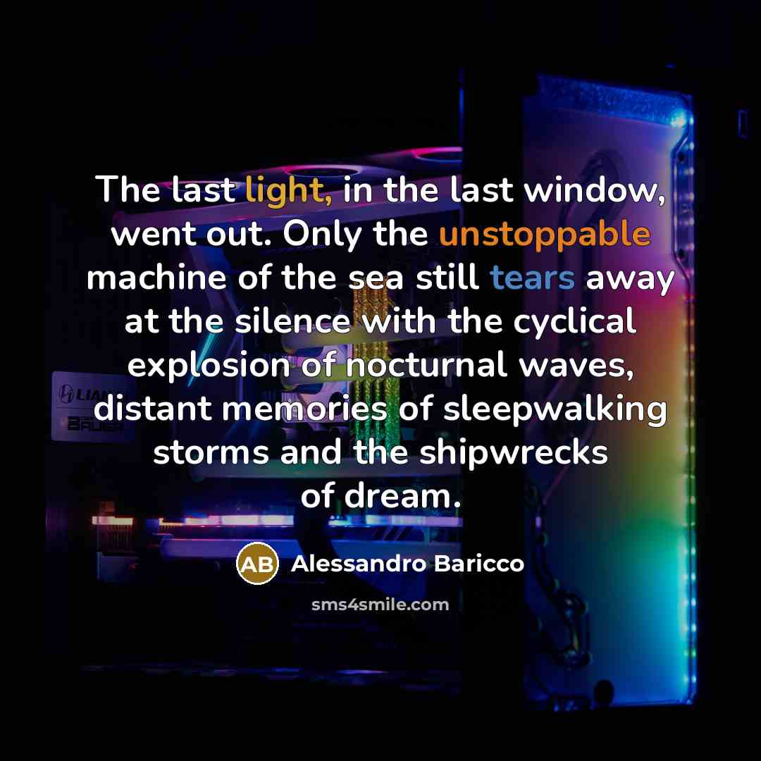 “The last light, in the last window, went out. Only the unstoppable machine of the sea still tears away at the silence with the cyclical explosion of nocturnal waves, distant memories of sleepwalking storms and the shipwrecks of dream.” quote by Alessandro Baricco