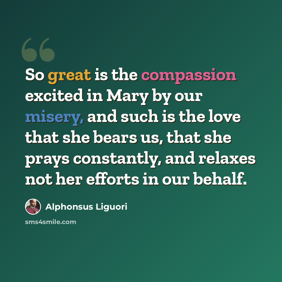 “So great is the compassion excited in Mary by our misery, and such is the love that she bears us, that she prays constantly, and relaxes not her efforts in our behalf.” quote by Alphonsus Liguori