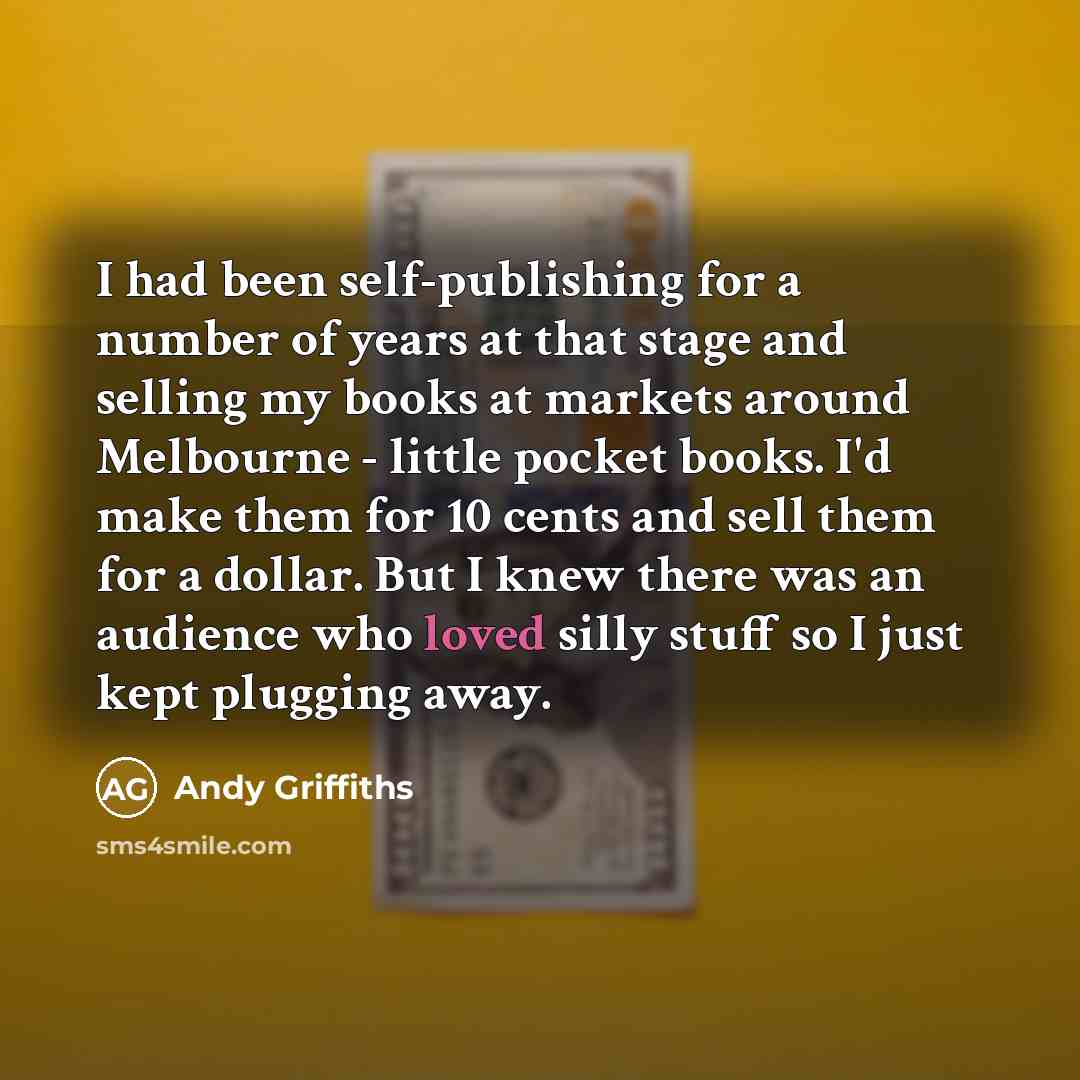 “I had been self-publishing for a number of years at that stage and selling my books at markets around Melbourne - little pocket books. I'd make them for 10 cents and sell them for a dollar. But I knew there was an audience who loved silly stuff so I just kept plugging away.” quote by Andy Griffiths
