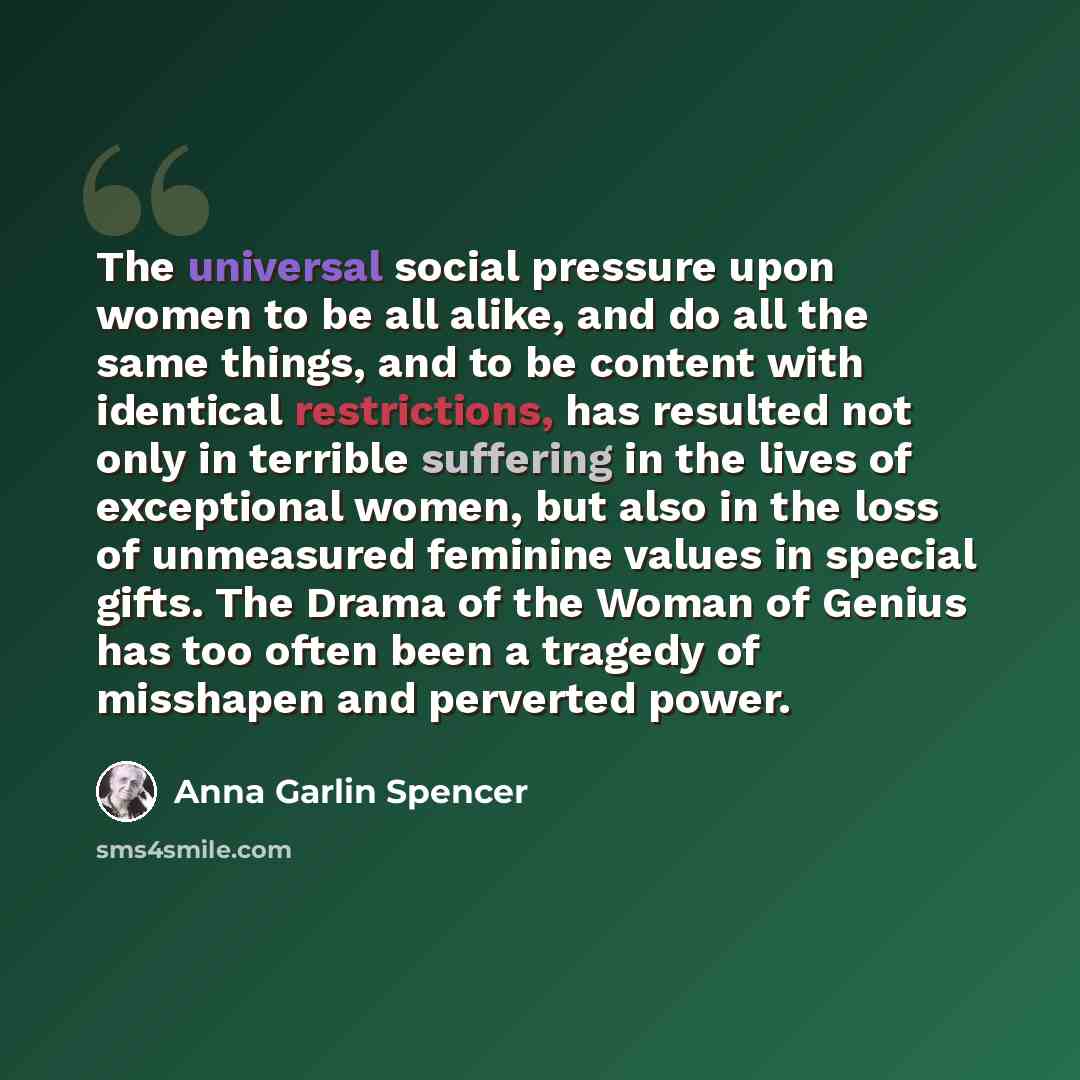 “The universal social pressure upon women to be all alike, and do all the same things, and to be content with identical restrictions, has resulted not only in terrible suffering in the lives of exceptional women, but also in the loss of unmeasured feminine values in special gifts. The Drama of the…” quote by Anna Garlin Spencer