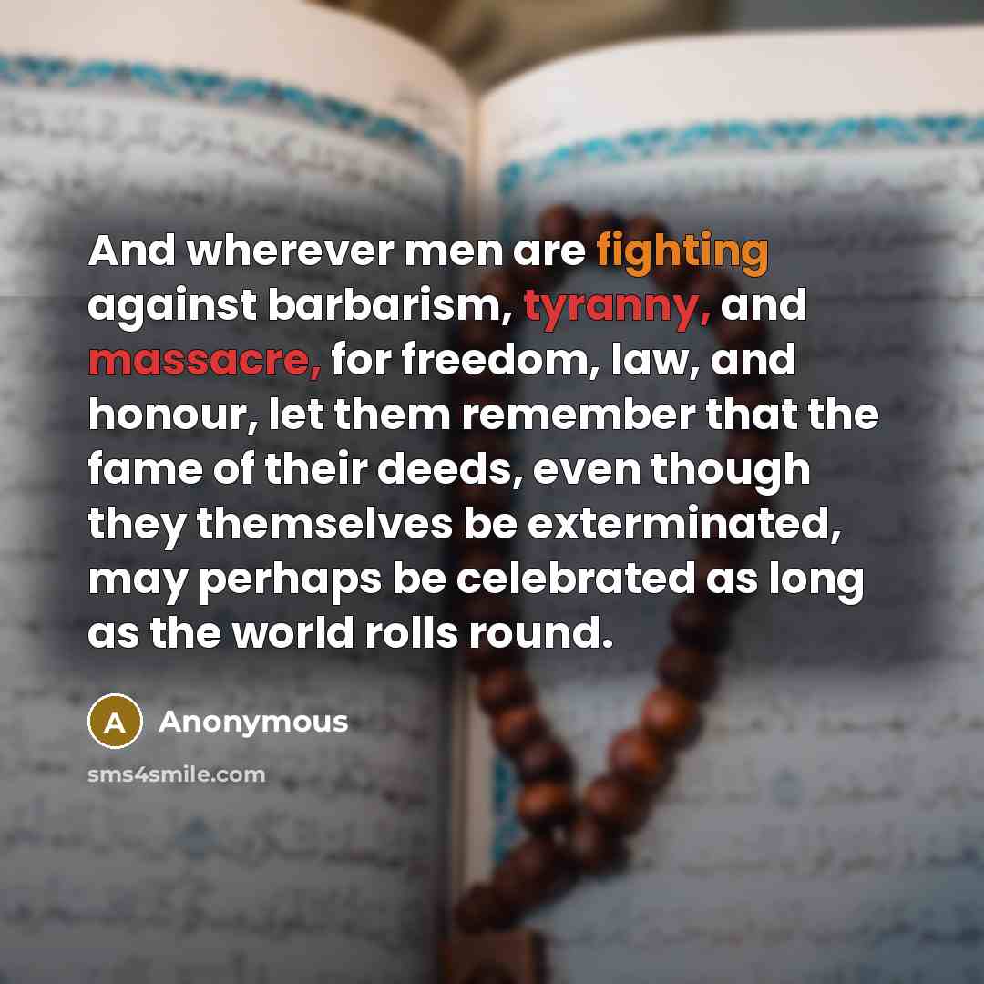 “And wherever men are fighting against barbarism, tyranny, and massacre, for freedom, law, and honour, let them remember that the fame of their deeds, even though they themselves be exterminated, may perhaps be celebrated as long as the world rolls round.” quote by Anonymous