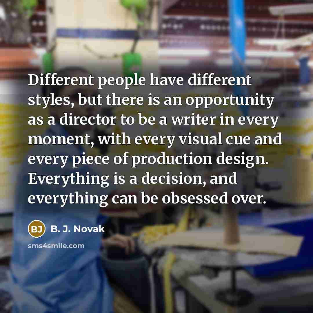 “Different people have different styles, but there is an opportunity as a director to be a writer in every moment, with every visual cue and every piece of production design. Everything is a decision, and everything can be obsessed over.” quote by B. J. Novak