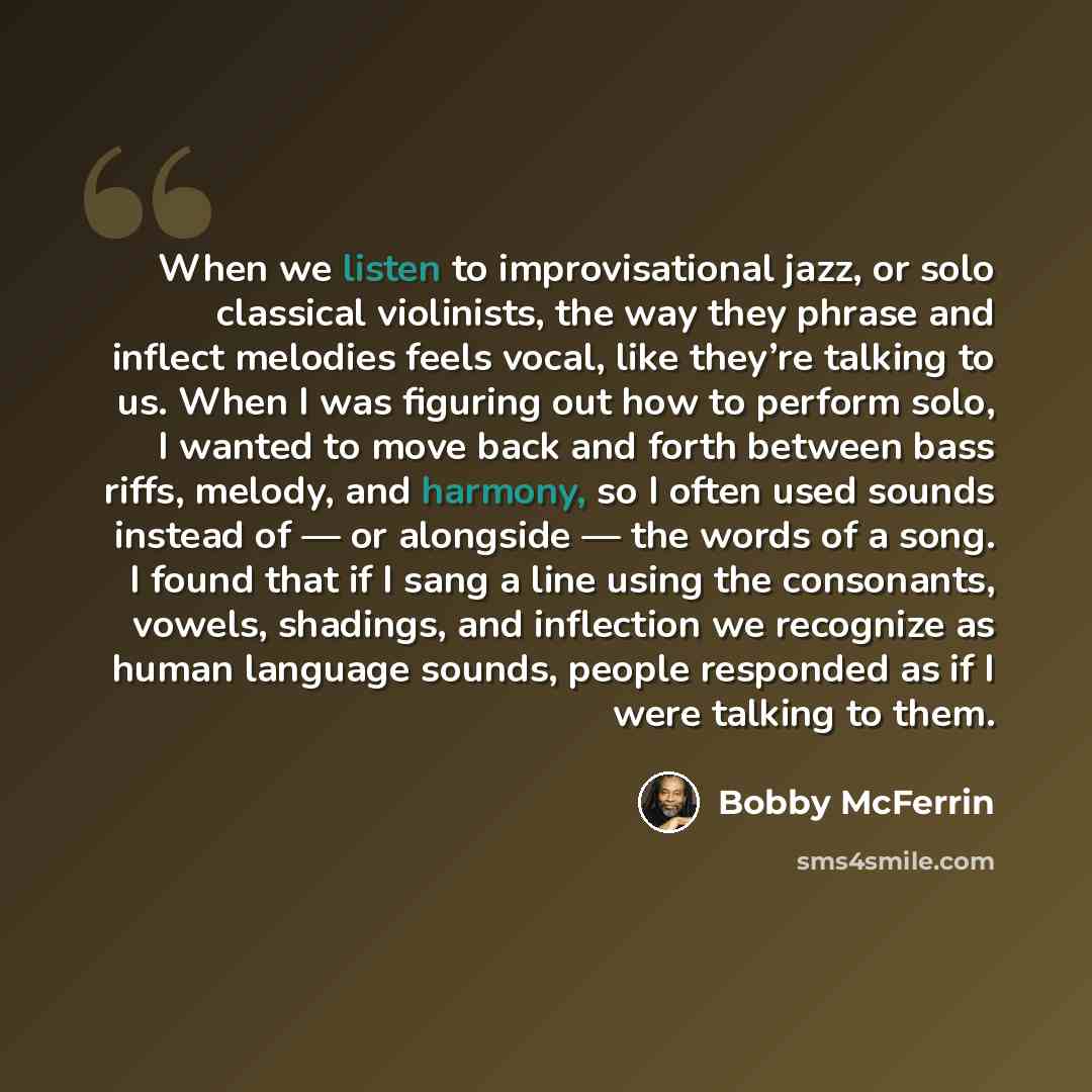 “When we listen to improvisational jazz, or solo classical violinists, the way they phrase and inflect melodies feels vocal, like they’re talking to us. When I was figuring out how to perform solo, I wanted to move back and forth between bass riffs, melody, and harmony, so I often used sounds…” quote by Bobby McFerrin