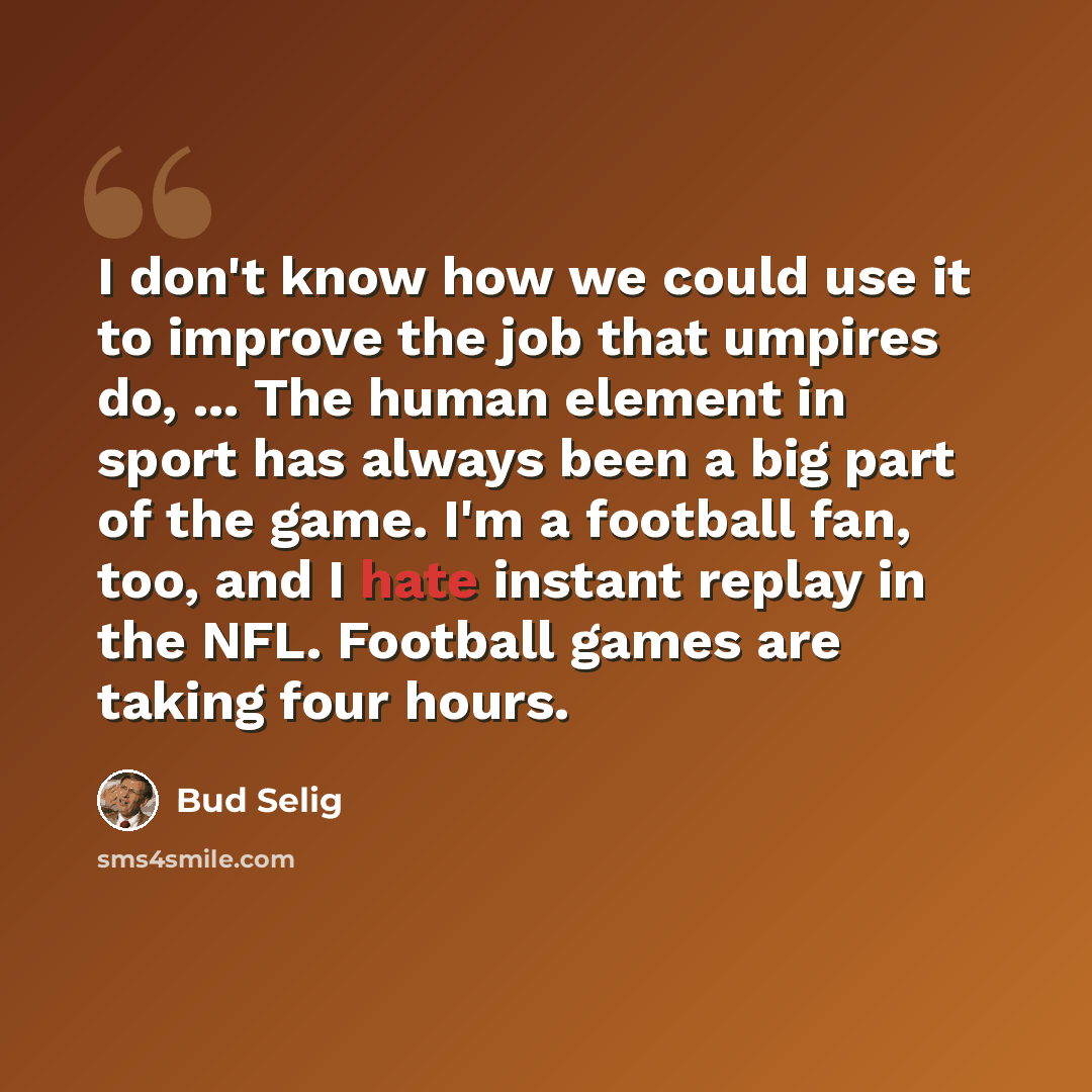 “I don't know how we could use it to improve the job that umpires do, ... The human element in sport has always been a big part of the game. I'm a football fan, too, and I hate instant replay in the NFL. Football games are taking four hours.” quote by Bud Selig