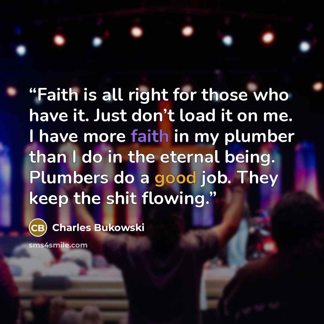 “Faith is all right for those who have it. Just don’t load it on me. I have more faith in my plumber than I do in the eternal being. Plumbers do a good job. They keep the shit flowing.” quote by Charles Bukowski