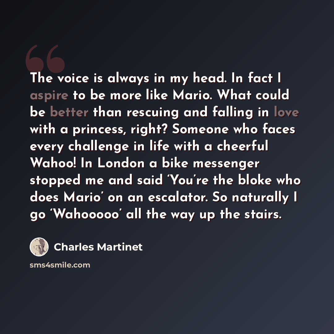 “The voice is always in my head. In fact I aspire to be more like Mario. What could be better than rescuing and falling in love with a princess, right? Someone who faces every challenge in life with a cheerful Wahoo! In London a bike messenger stopped me and said ‘You’re the bloke who does Mario’…” quote by Charles Martinet