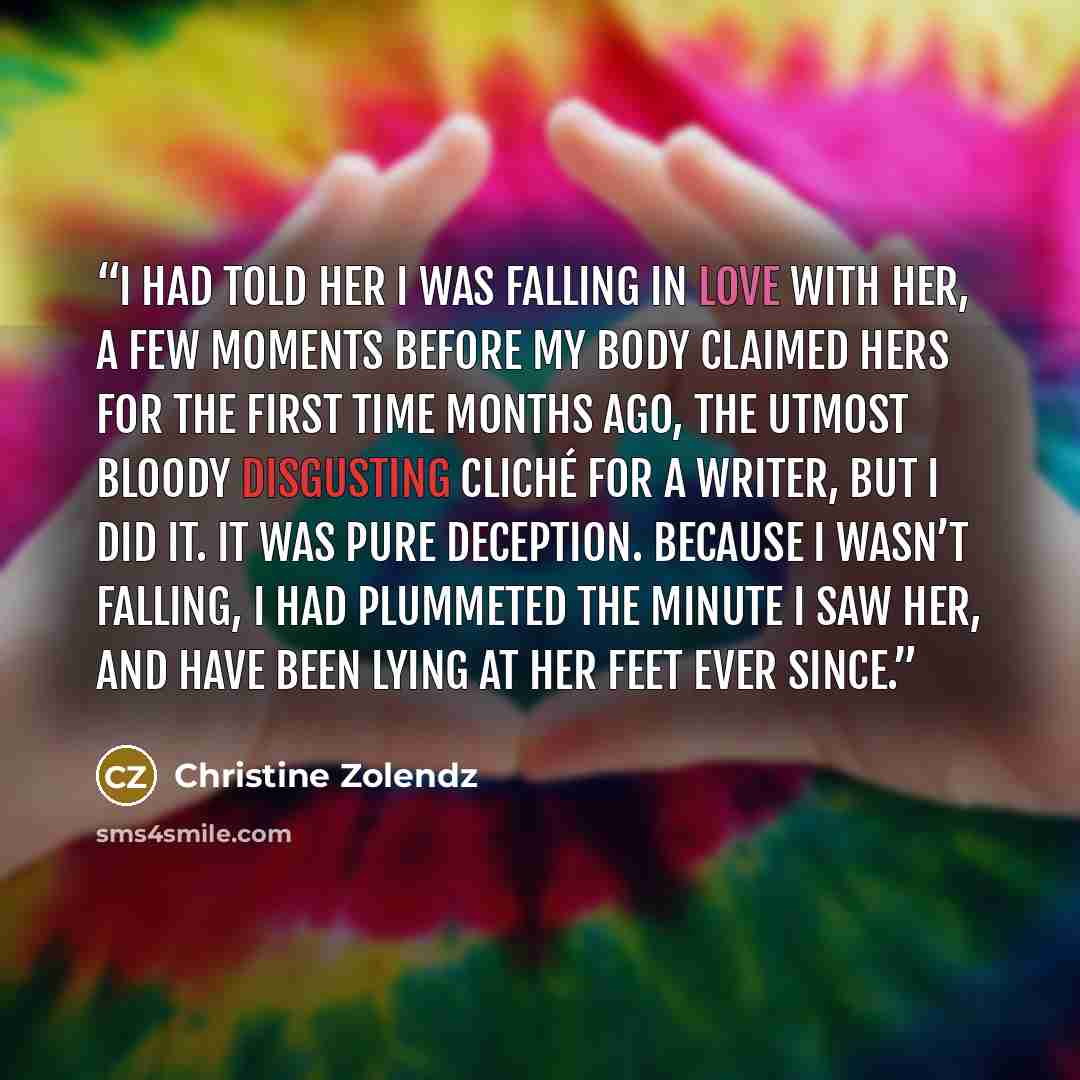 “I had told her I was falling in love with her, a few moments before my body claimed hers for the first time months ago, the utmost bloody disgusting cliché for a writer, but I did it. It was pure deception. Because I wasn’t falling, I had plummeted the minute I saw her, and have been lying at her…” quote by Christine Zolendz