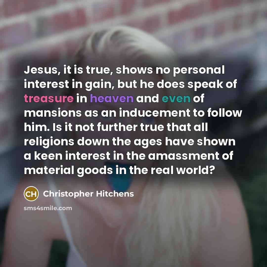“Jesus, it is true, shows no personal interest in gain, but he does speak of treasure in heaven and even of mansions as an inducement to follow him. Is it not further true that all religions down the ages have shown a keen interest in the amassment of material goods in the real world?” quote by Christopher Hitchens