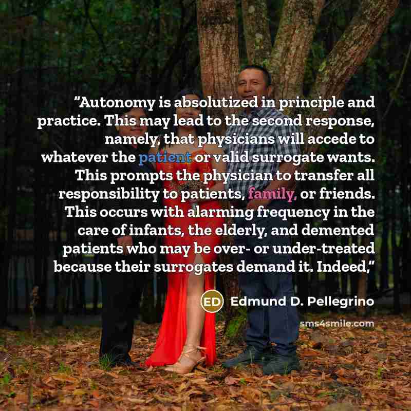 “Autonomy is absolutized in principle and practice. This may lead to the second response, namely, that physicians will accede to whatever the patient or valid surrogate wants. This prompts the physician to transfer all responsibility to patients, family, or friends. This occurs with alarming…” quote by Edmund D. Pellegrino