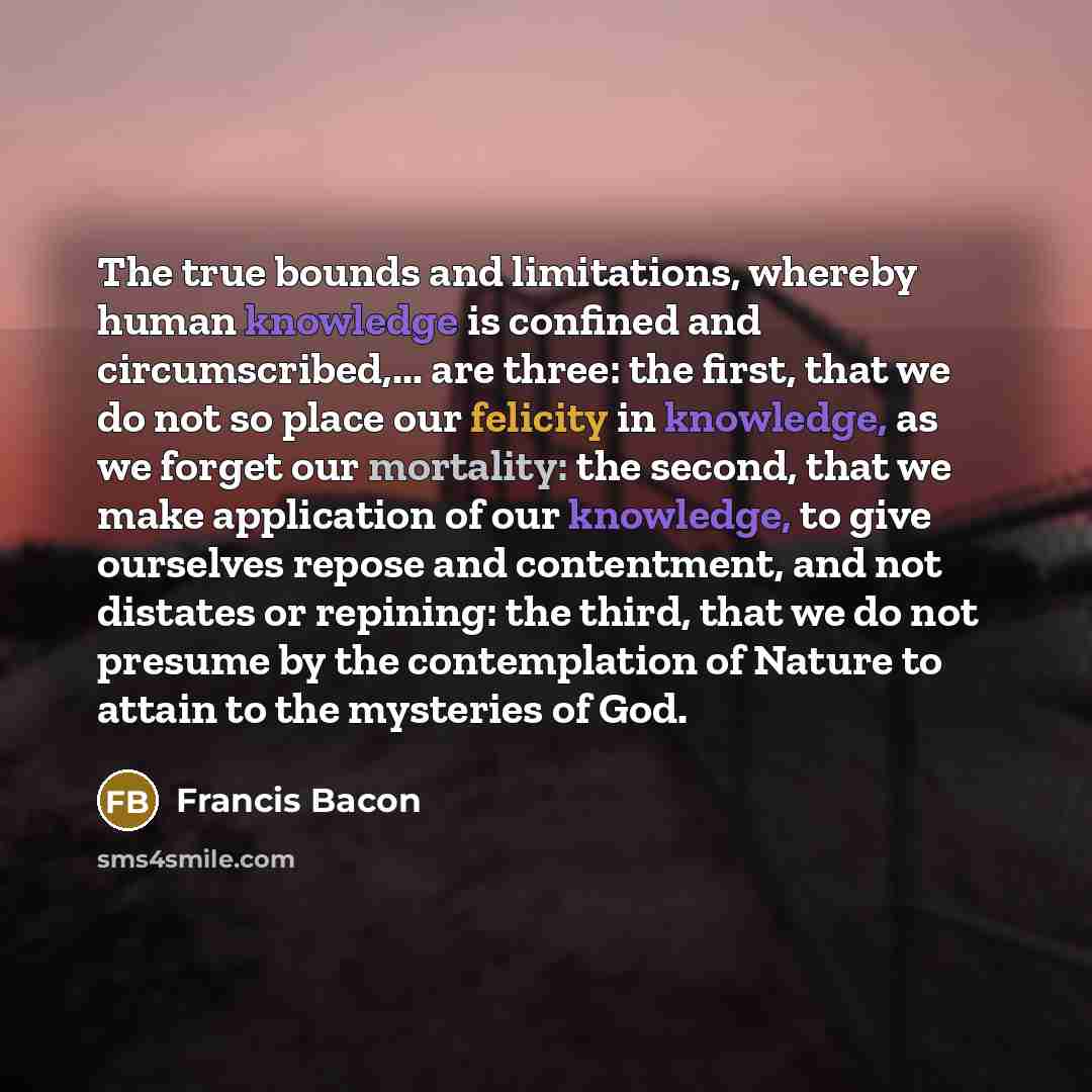 “The true bounds and limitations, whereby human knowledge is confined and circumscribed,... are three: the first, that we do not so place our felicity in knowledge, as we forget our mortality: the second, that we make application of our knowledge, to give ourselves repose and contentment, and not…” quote by Francis Bacon