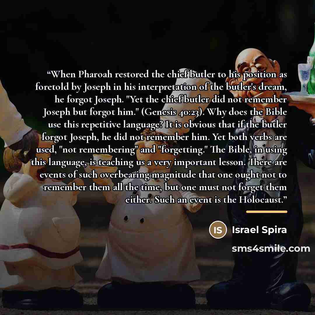 “When Pharoah restored the chief butler to his position as foretold by Joseph in his interpretation of the butler's dream, he forgot Joseph. "Yet the chief butler did not remember Joseph but forgot him." (Genesis 40:23). Why does the Bible use this repetitive language? It is obvious that if the…” quote by Israel Spira