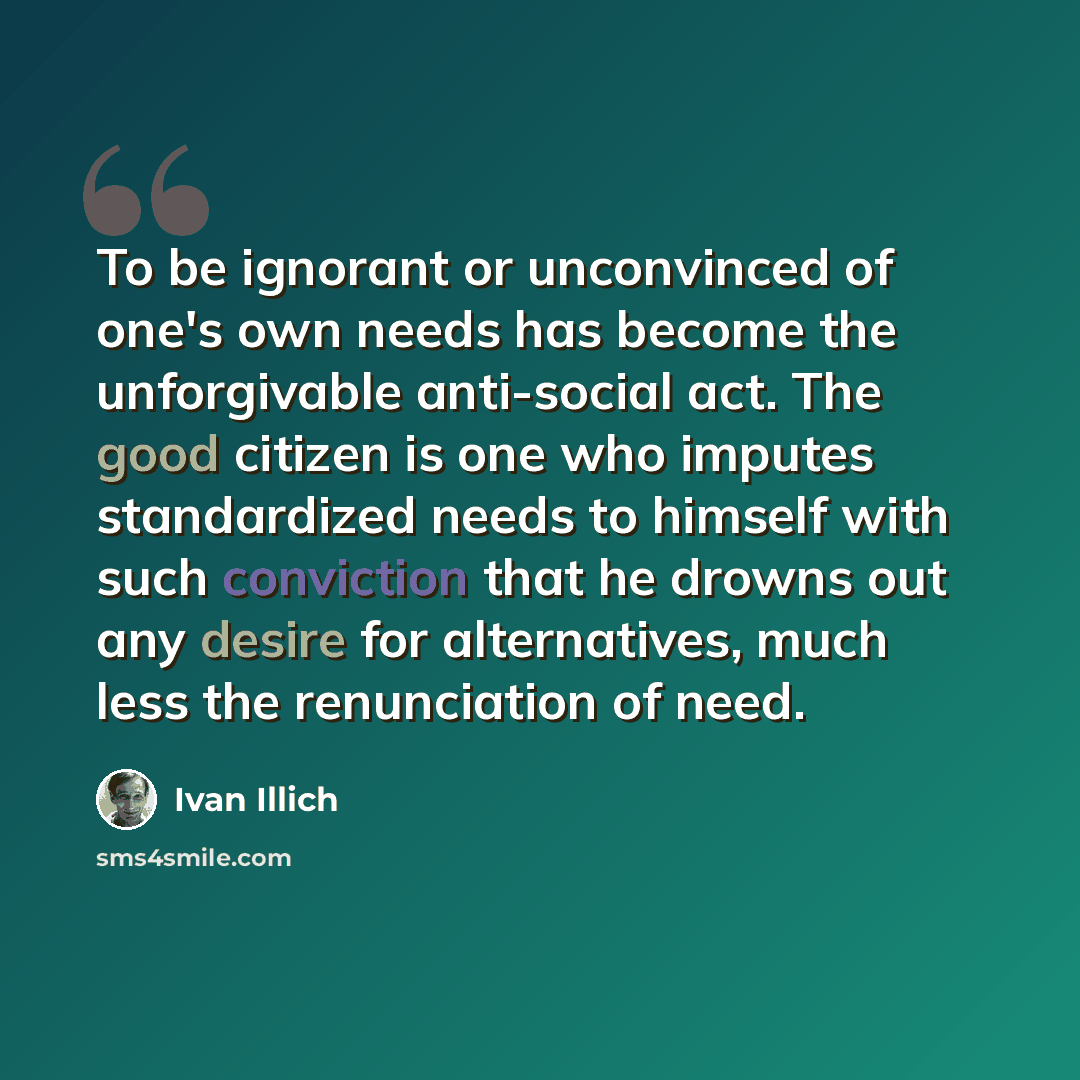 “To be ignorant or unconvinced of one's own needs has become the unforgivable anti-social act. The good citizen is one who imputes standardized needs to himself with such conviction that he drowns out any desire for alternatives, much less the renunciation of need.” quote by Ivan Illich