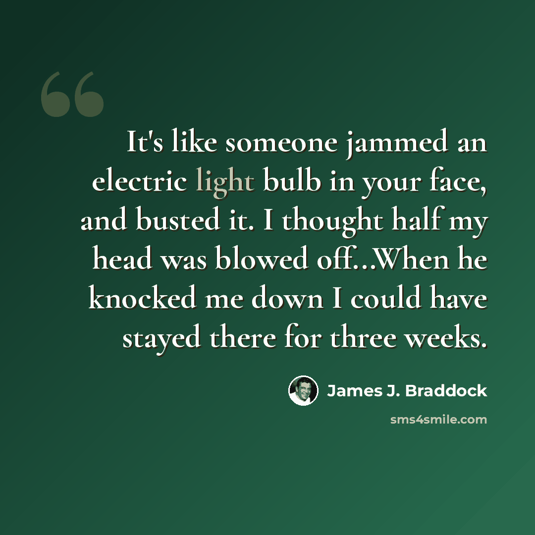 “It's like someone jammed an electric light bulb in your face, and busted it. I thought half my head was blowed off...When he knocked me down I could have stayed there for three weeks.” quote by James J. Braddock