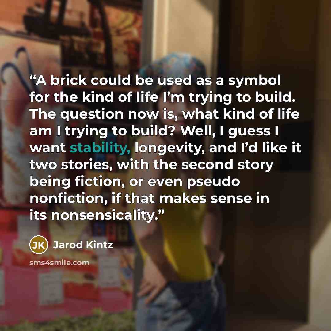 “A brick could be used as a symbol for the kind of life I’m trying to build. The question now is, what kind of life am I trying to build? Well, I guess I want stability, longevity, and I’d like it two stories, with the second story being fiction, or even pseudo nonfiction, if that makes sense in…” quote by Jarod Kintz