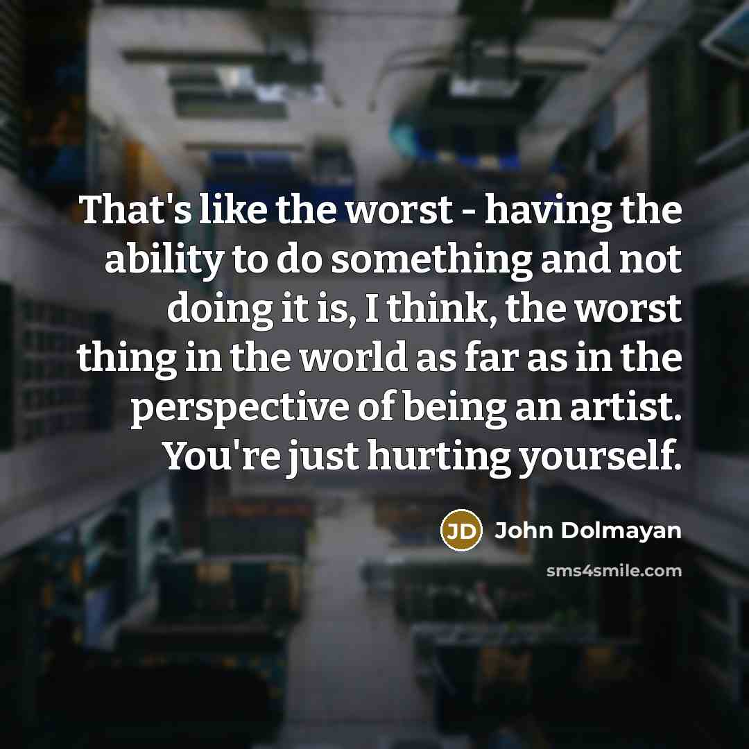 “That's like the worst - having the ability to do something and not doing it is, I think, the worst thing in the world as far as in the perspective of being an artist. You're just hurting yourself.” quote by John Dolmayan