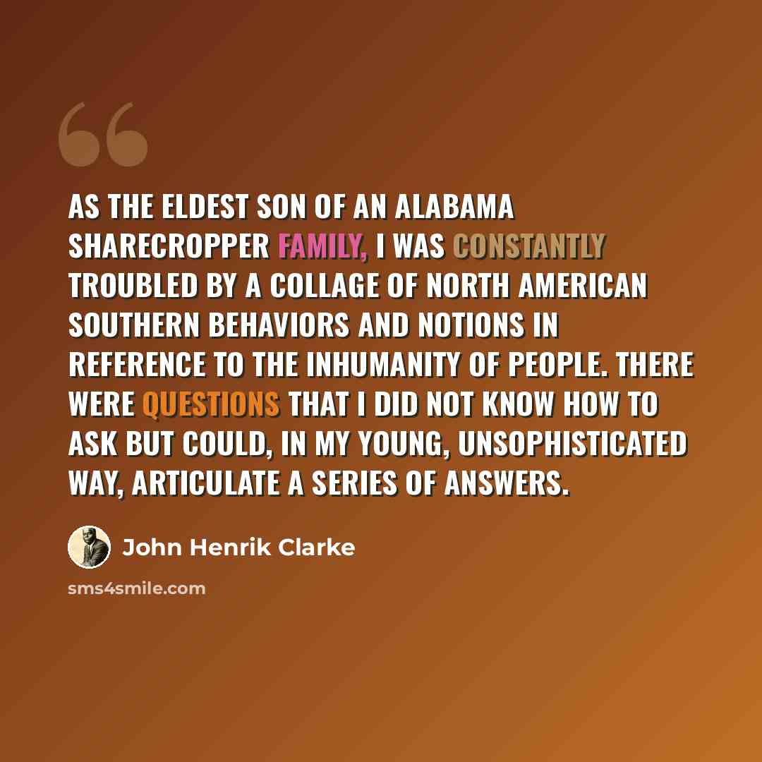 “As the eldest son of an Alabama sharecropper family, I was constantly troubled by a collage of North American southern behaviors and notions in reference to the inhumanity of people. There were questions that I did not know how to ask but could, in my young, unsophisticated way, articulate a…” quote by John Henrik Clarke