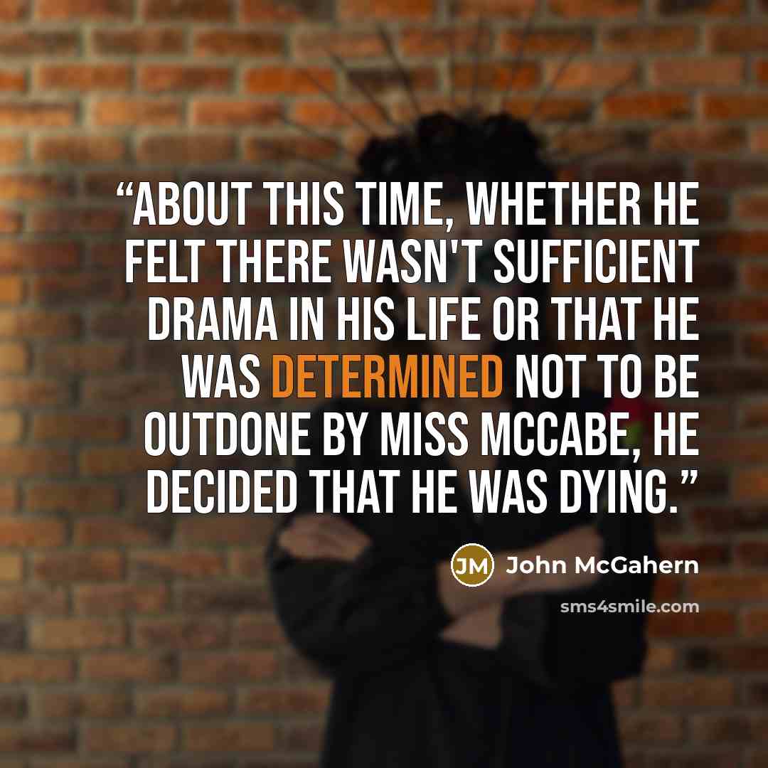 “About this time, whether he felt there wasn't sufficient drama in his life or that he was determined not to be outdone by Miss McCabe, he decided that he was dying.” quote by John McGahern