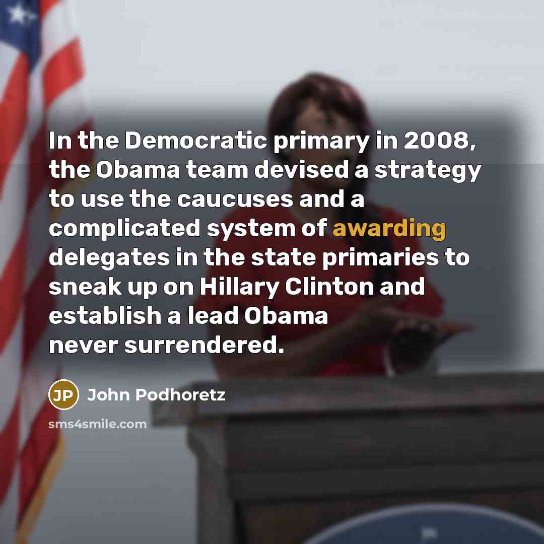“In the Democratic primary in 2008, the Obama team devised a strategy to use the caucuses and a complicated system of awarding delegates in the state primaries to sneak up on Hillary Clinton and establish a lead Obama never surrendered.” quote by John Podhoretz