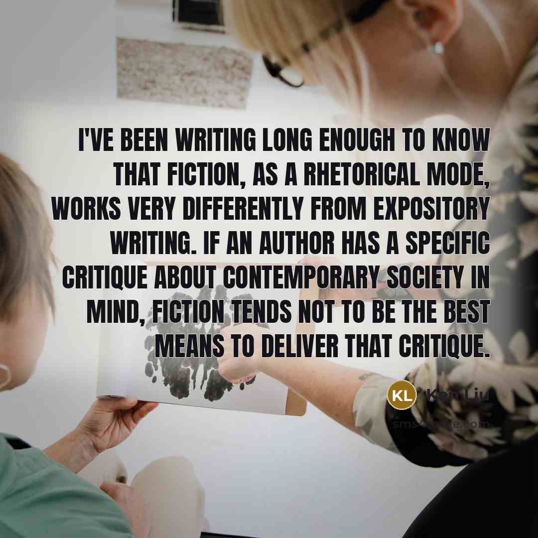 “I've been writing long enough to know that fiction, as a rhetorical mode, works very differently from expository writing. If an author has a specific critique about contemporary society in mind, fiction tends not to be the best means to deliver that critique.” quote by Ken Liu