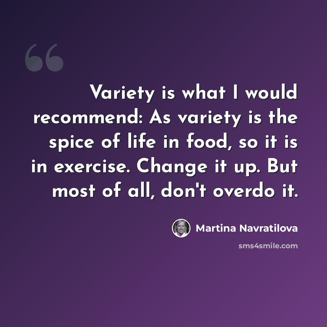“Variety is what I would recommend: As variety is the spice of life in food, so it is in exercise. Change it up. But most of all, don't overdo it.” quote by Martina Navratilova