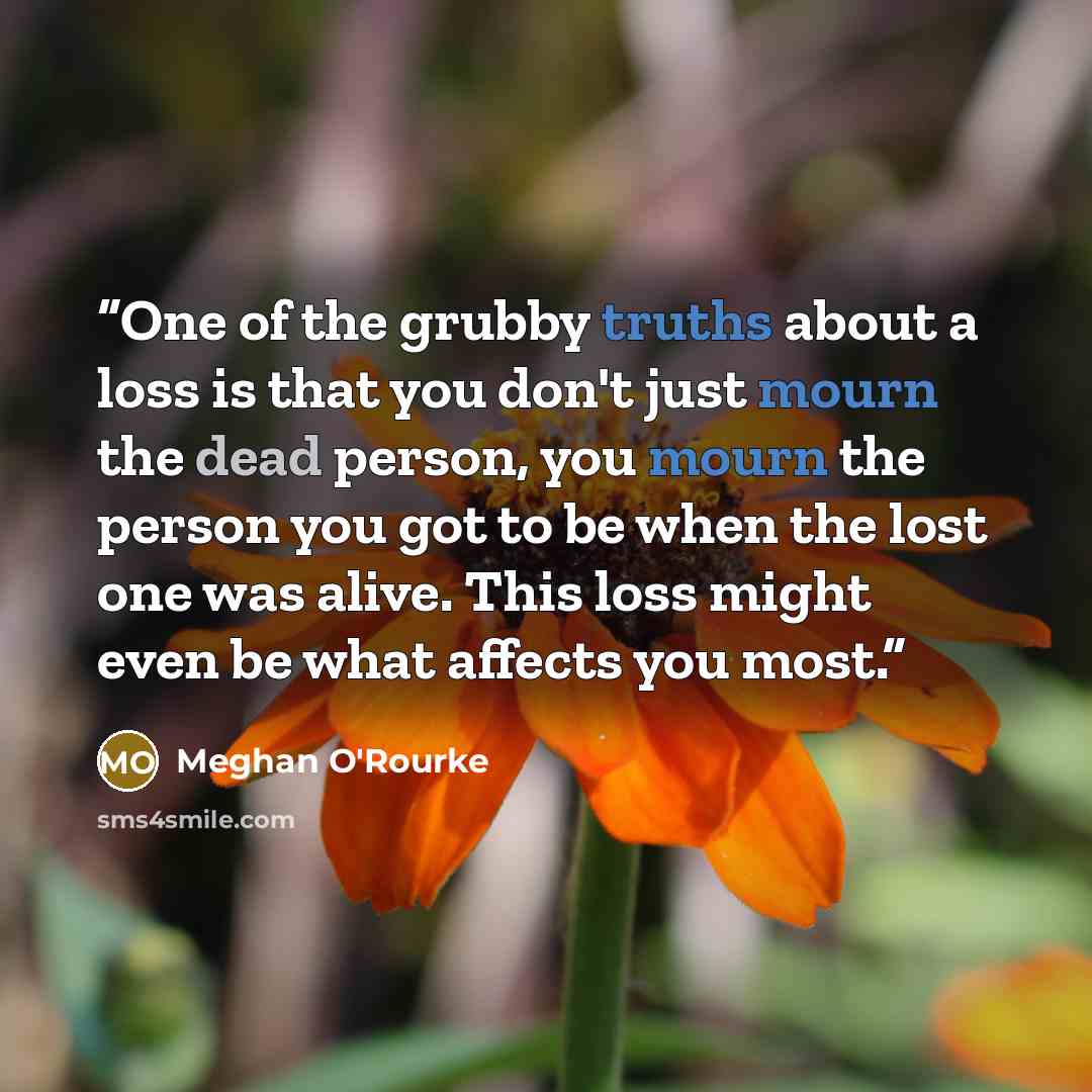 “One of the grubby truths about a loss is that you don't just mourn the dead person, you mourn the person you got to be when the lost one was alive. This loss might even be what affects you most.” quote by Meghan O'Rourke