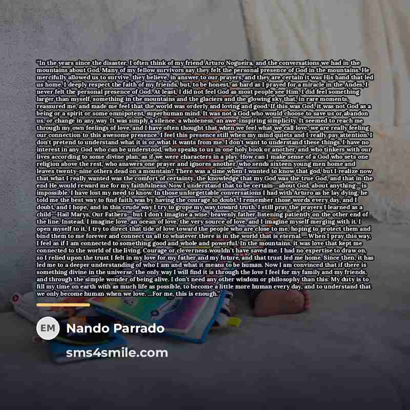 “In the years since the disaster, I often think of my friend Arturo Nogueira, and the conversations we had in the mountains about God. Many of my fellow survivors say they felt the personal presence of God in the mountains. He mercifully allowed us to survive, they believe, in answer to our…” quote by Nando Parrado