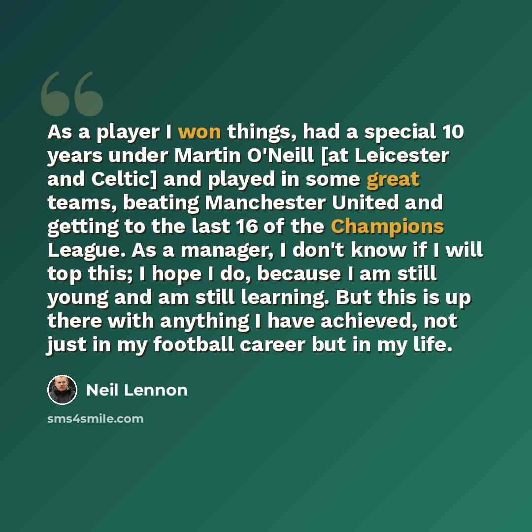 “As a player I won things, had a special 10 years under Martin O'Neill [at Leicester and Celtic] and played in some great teams, beating Manchester United and getting to the last 16 of the Champions League. As a manager, I don't know if I will top this; I hope I do, because I am still young and am…” quote by Neil Lennon