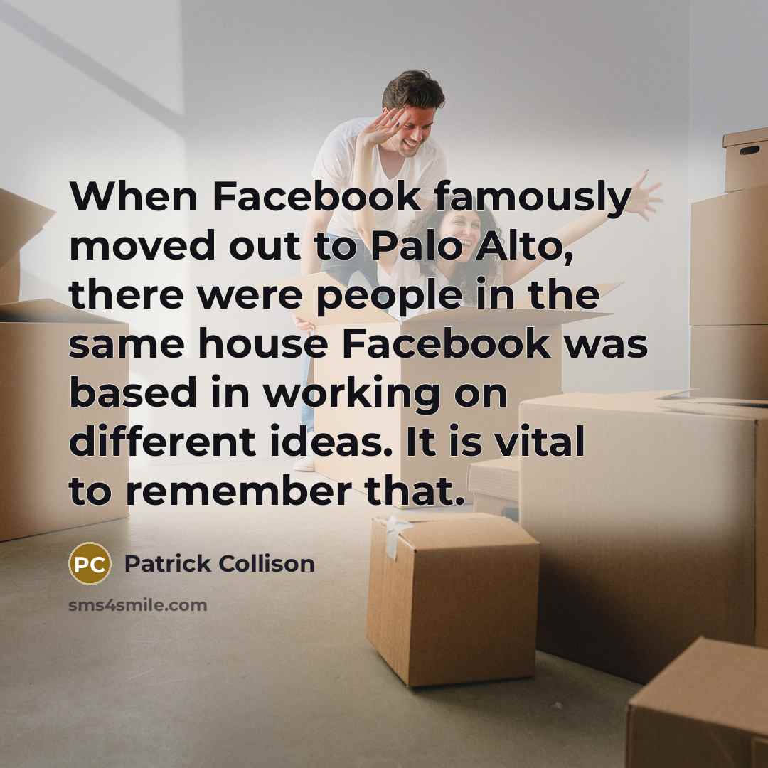 “When Facebook famously moved out to Palo Alto, there were people in the same house Facebook was based in working on different ideas. It is vital to remember that.” quote by Patrick Collison