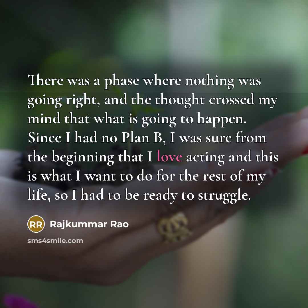 “There was a phase where nothing was going right, and the thought crossed my mind that what is going to happen. Since I had no Plan B, I was sure from the beginning that I love acting and this is what I want to do for the rest of my life, so I had to be ready to struggle.” quote by Rajkummar Rao