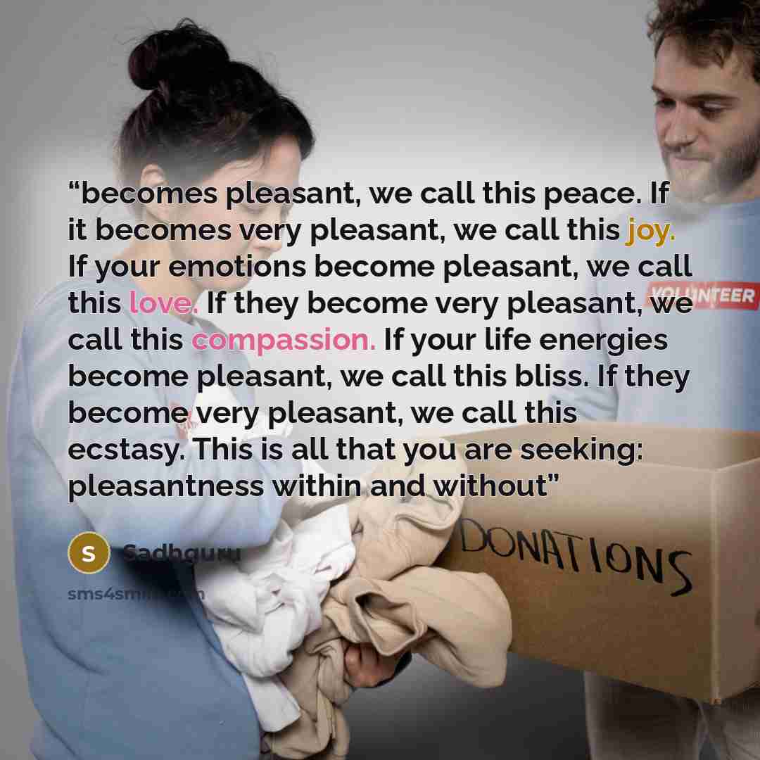 “becomes pleasant, we call this peace. If it becomes very pleasant, we call this joy. If your emotions become pleasant, we call this love. If they become very pleasant, we call this compassion. If your life energies become pleasant, we call this bliss. If they become very pleasant, we call this…” quote by Sadhguru