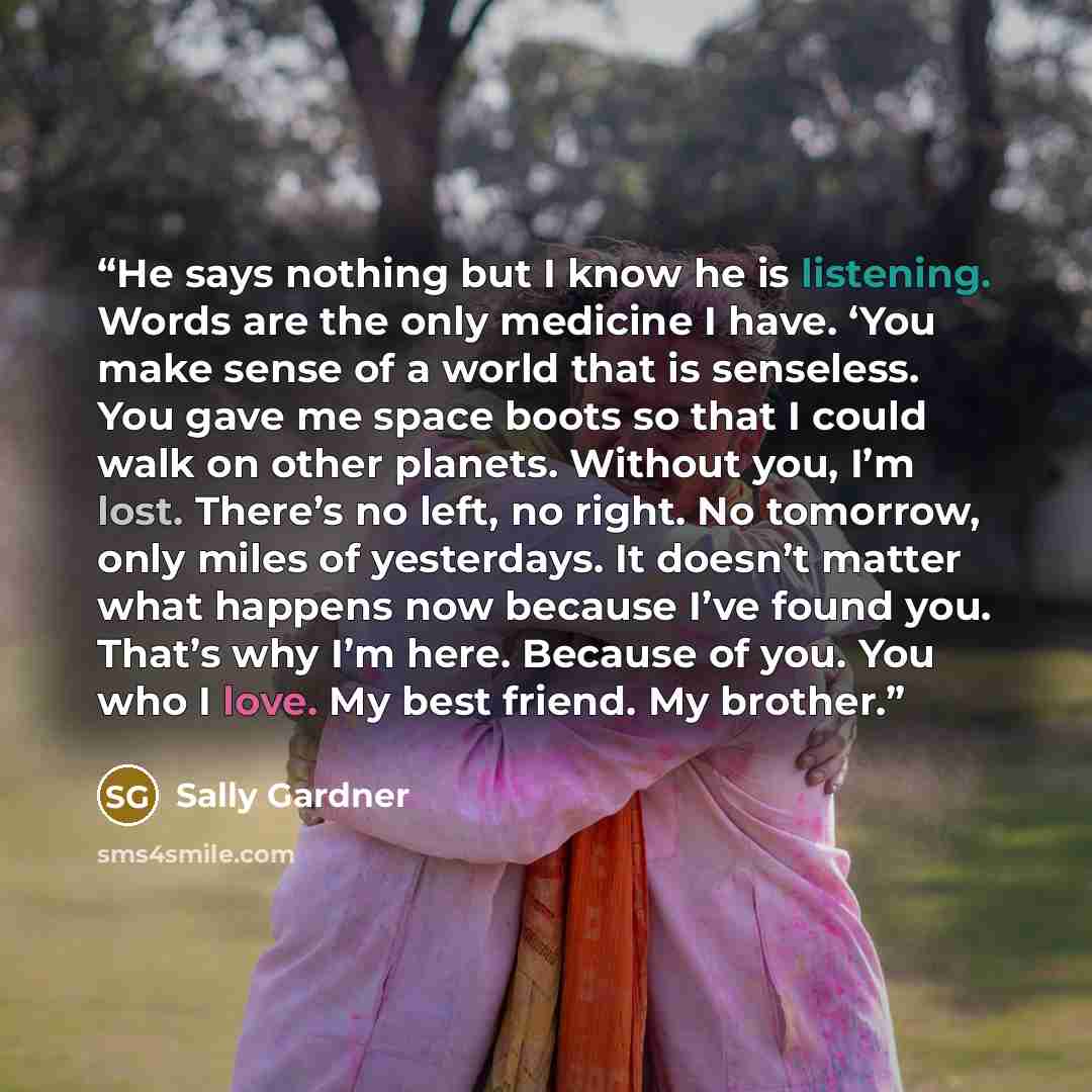 “He says nothing but I know he is listening. Words are the only medicine I have. ‘You make sense of a world that is senseless. You gave me space boots so that I could walk on other planets. Without you, I’m lost. There’s no left, no right. No tomorrow, only miles of yesterdays. It doesn’t matter…” quote by Sally Gardner