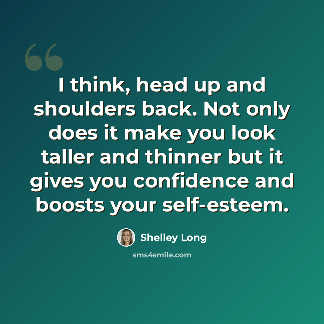 “I think, head up and shoulders back. Not only does it make you look taller and thinner but it gives you confidence and boosts your self-esteem.” quote by Shelley Long