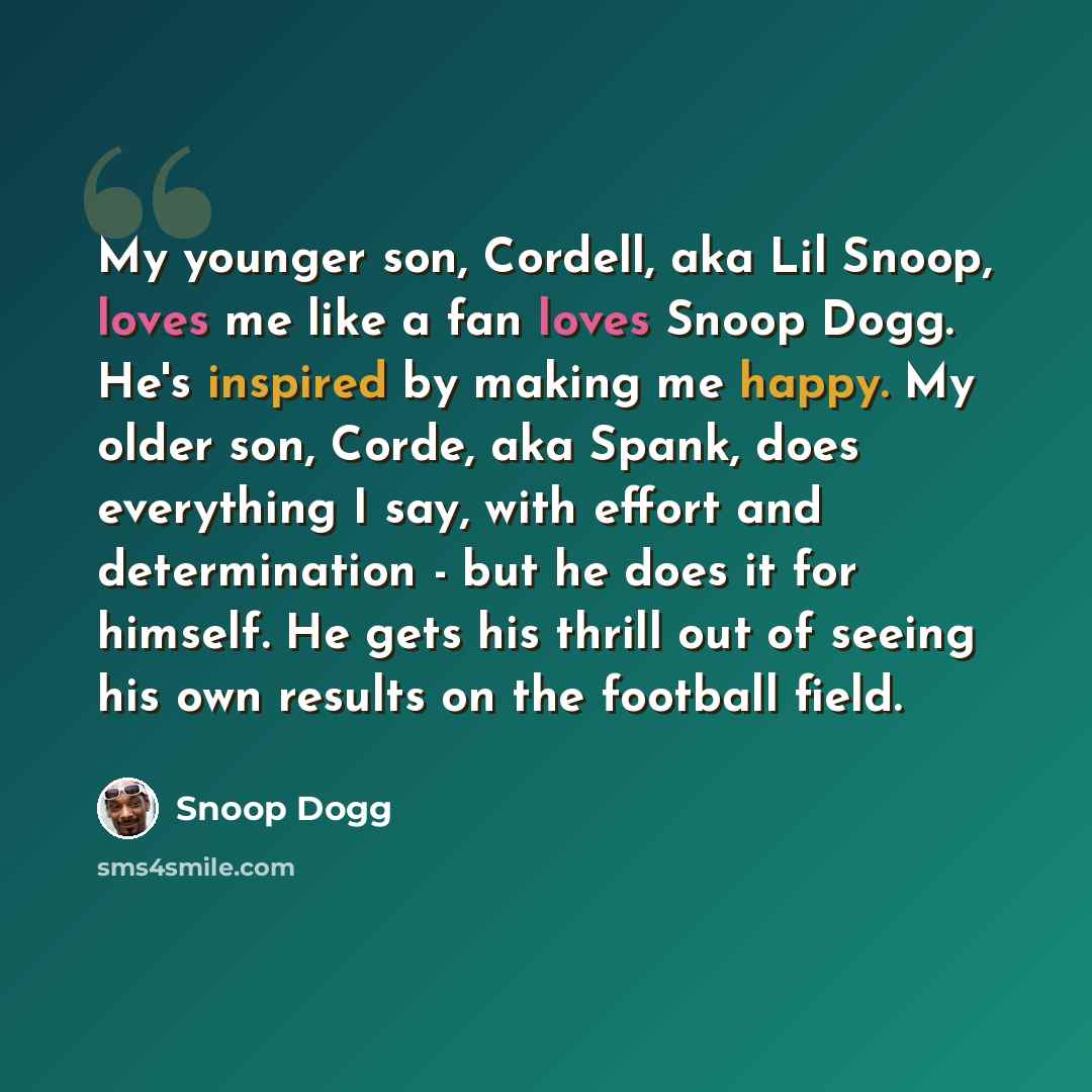 “My younger son, Cordell, aka Lil Snoop, loves me like a fan loves Snoop Dogg. He's inspired by making me happy. My older son, Corde, aka Spank, does everything I say, with effort and determination - but he does it for himself. He gets his thrill out of seeing his own results on the football field.” quote by Snoop Dogg