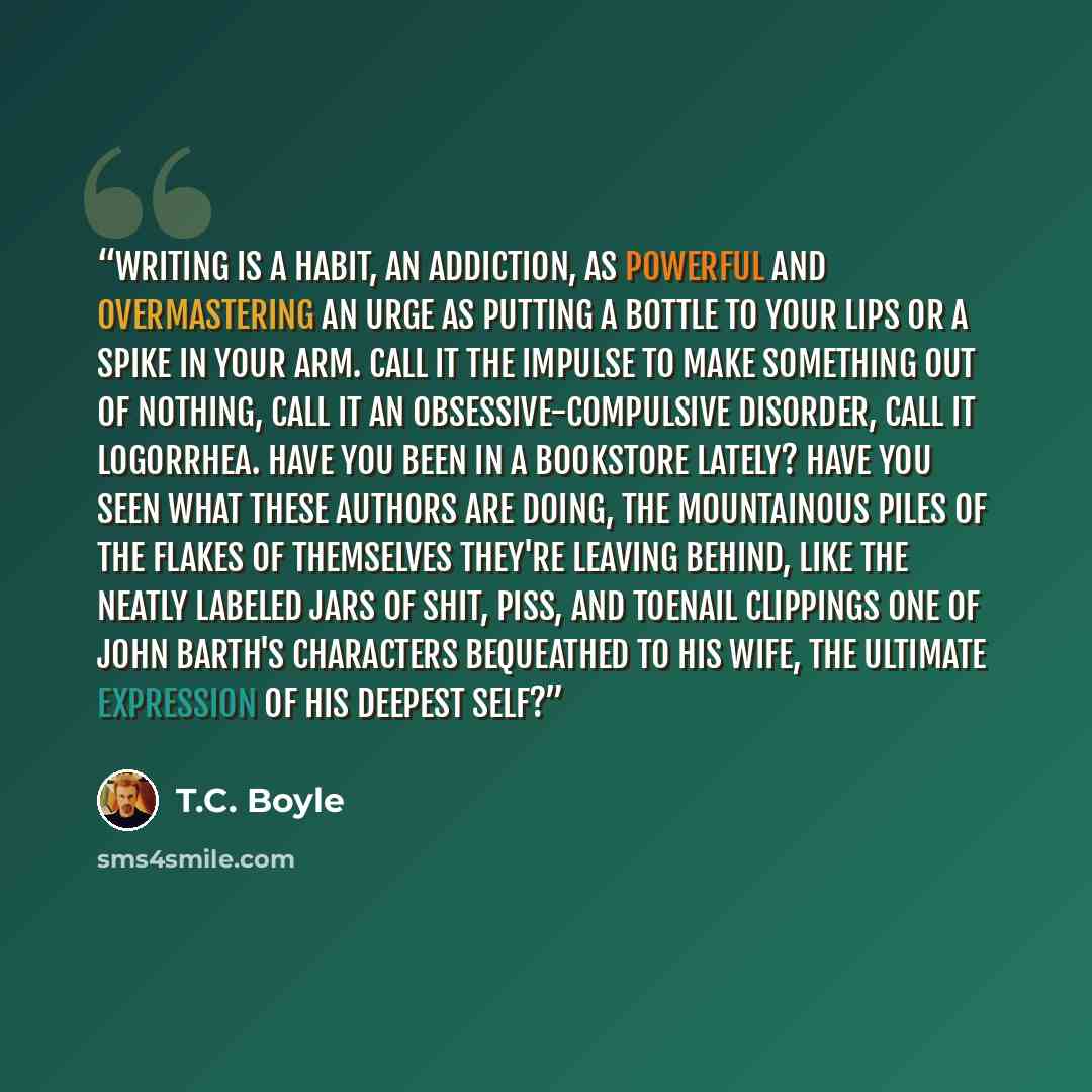 “Writing is a habit, an addiction, as powerful and overmastering an urge as putting a bottle to your lips or a spike in your arm. Call it the impulse to make something out of nothing, call it an obsessive-compulsive disorder, call it logorrhea. Have you been in a bookstore lately? Have you seen…” quote by T.C. Boyle