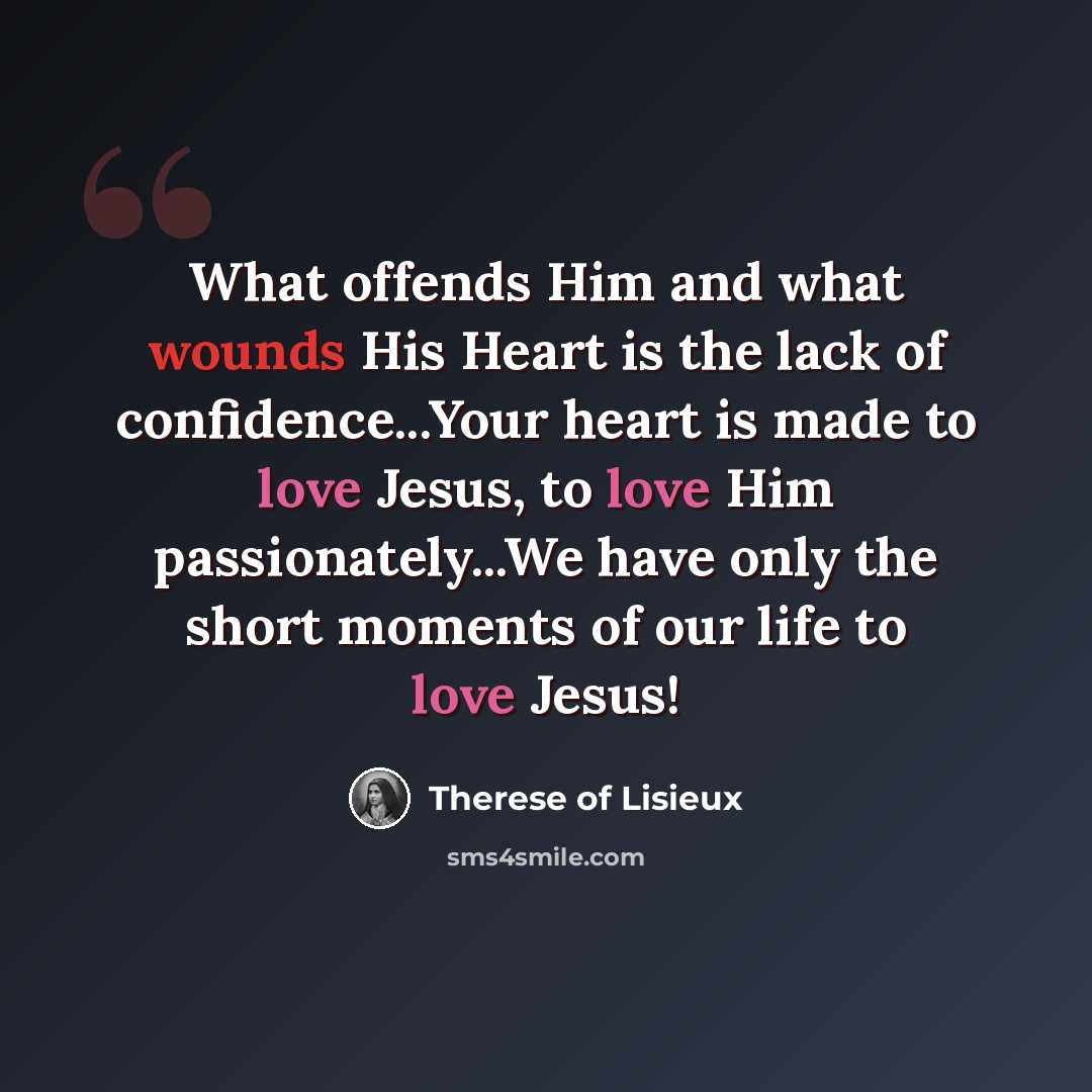 “What offends Him and what wounds His Heart is the lack of confidence...Your heart is made to love Jesus, to love Him passionately...We have only the short moments of our life to love Jesus!” quote by Therese of Lisieux