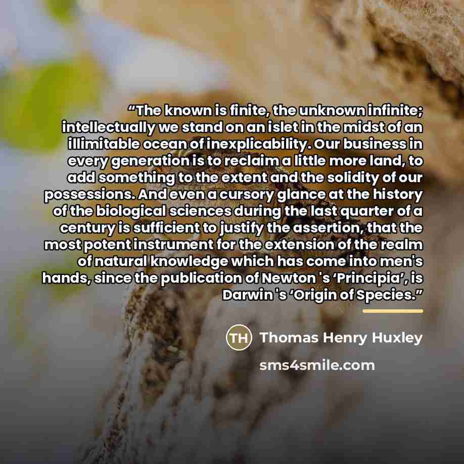 “The known is finite, the unknown infinite; intellectually we stand on an islet in the midst of an illimitable ocean of inexplicability. Our business in every generation is to reclaim a little more land, to add something to the extent and the solidity of our possessions. And even a cursory glance…” quote by Thomas Henry Huxley