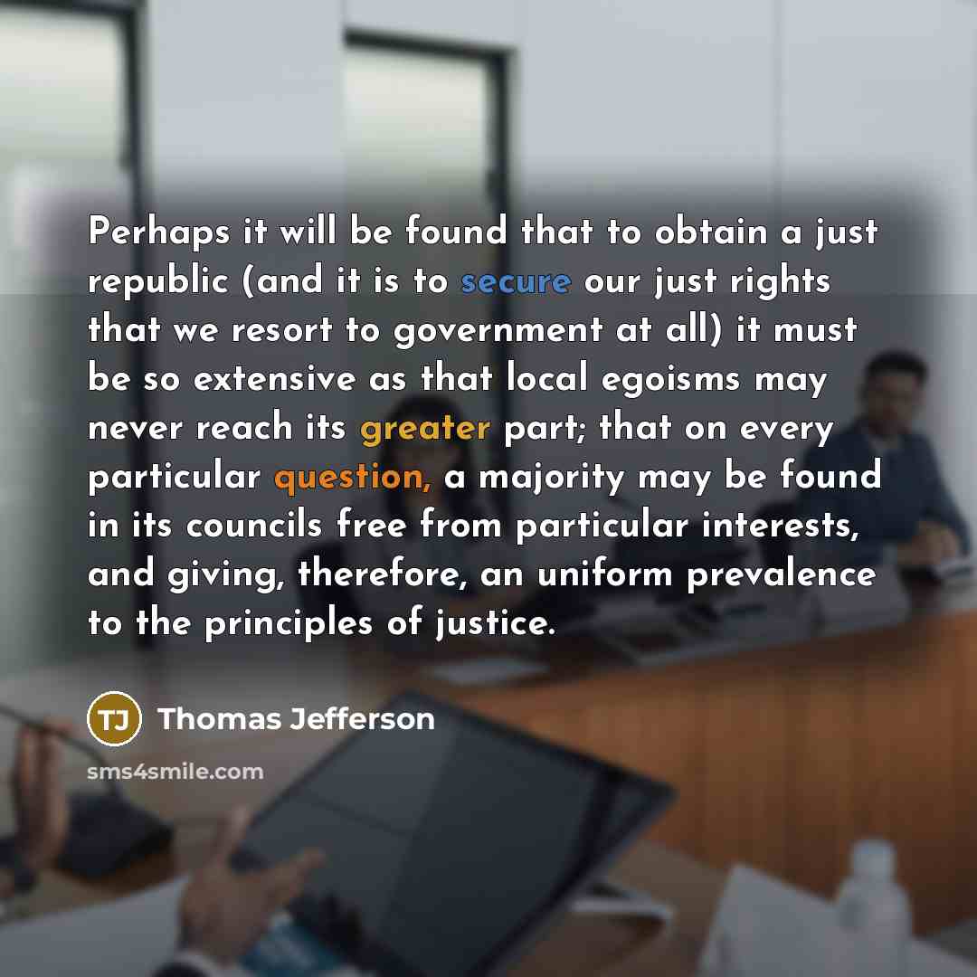 “Perhaps it will be found that to obtain a just republic (and it is to secure our just rights that we resort to government at all) it must be so extensive as that local egoisms may never reach its greater part; that on every particular question, a majority may be found in its councils free from…” quote by Thomas Jefferson