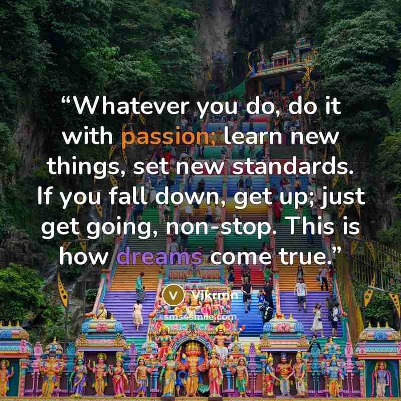 “Whatever you do, do it with passion; learn new things, set new standards. If you fall down, get up; just get going, non-stop. This is how dreams come true.” quote by Vikrmn