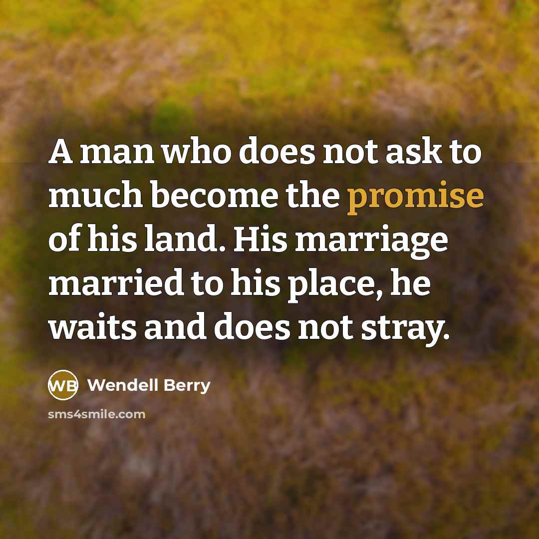 “A man who does not ask to much become the promise of his land. His marriage married to his place, he waits and does not stray.” quote by Wendell Berry