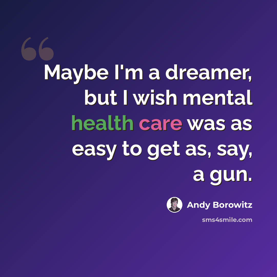 “Maybe I'm a dreamer, but I wish mental health care was as easy to get as, say, a gun.” quote by Andy Borowitz