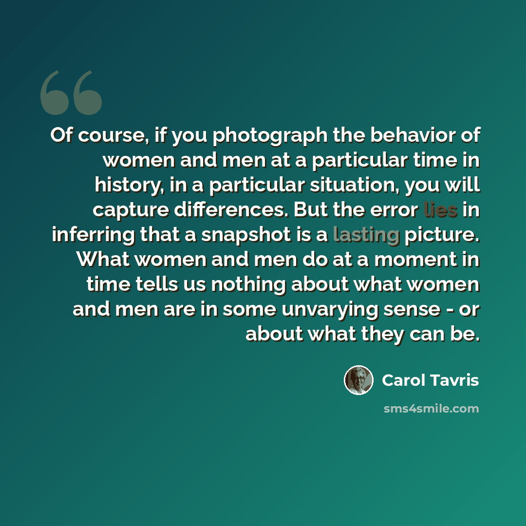 “Of course, if you photograph the behavior of women and men at a particular time in history, in a particular situation, you will capture differences. But the error lies in inferring that a snapshot is a lasting picture. What women and men do at a moment in time tells us nothing about what women and…” quote by Carol Tavris