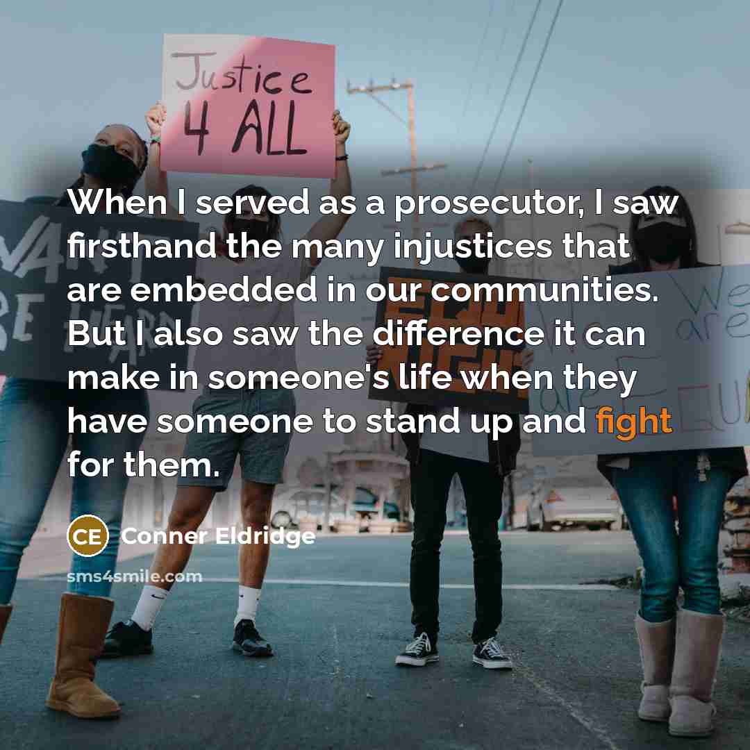 “When I served as a prosecutor, I saw firsthand the many injustices that are embedded in our communities. But I also saw the difference it can make in someone's life when they have someone to stand up and fight for them.” quote by Conner Eldridge