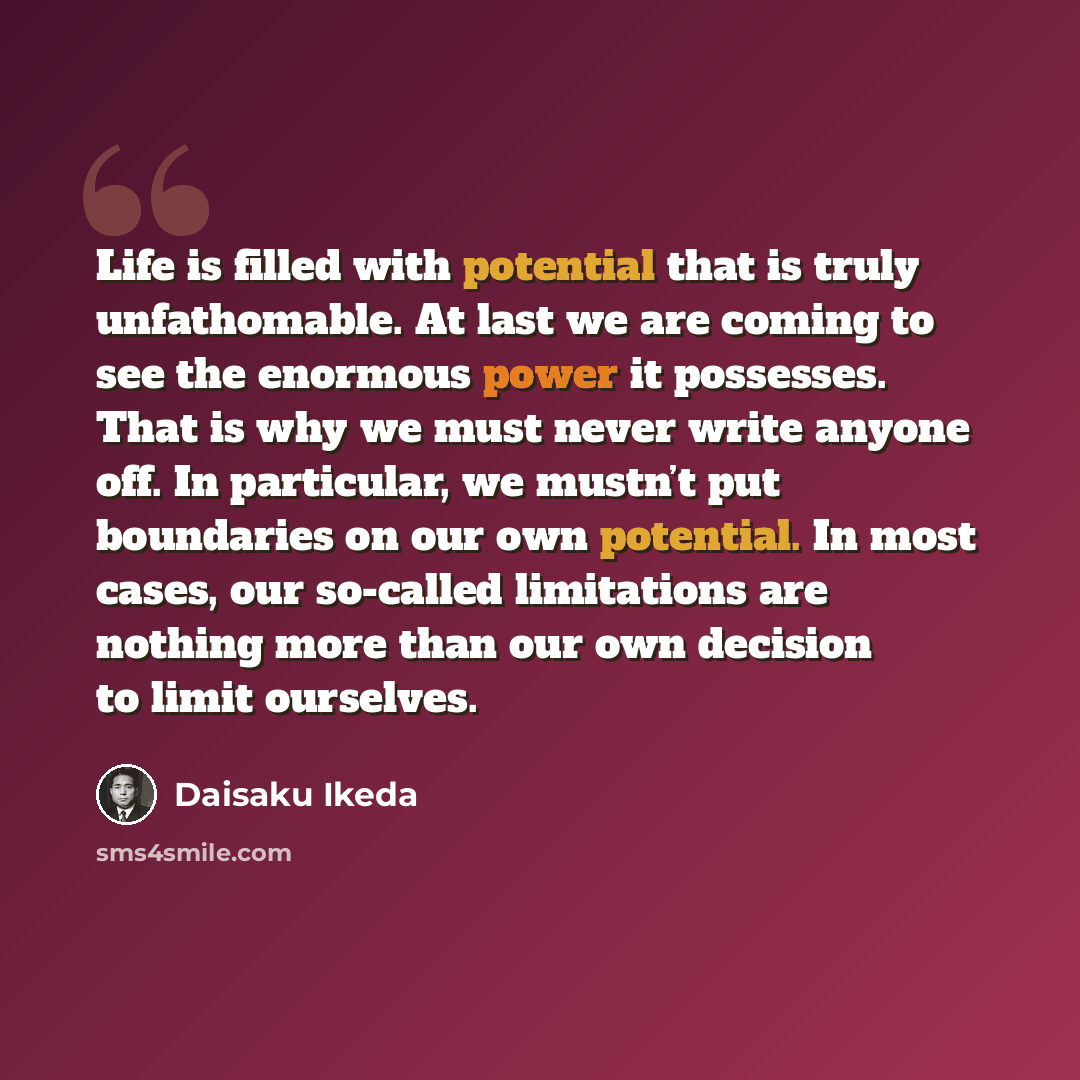 “Life is filled with potential that is truly unfathomable. At last we are coming to see the enormous power it possesses. That is why we must never write anyone off. In particular, we mustn’t put boundaries on our own potential. In most cases, our so-called limitations are nothing more than our own…” quote by Daisaku Ikeda