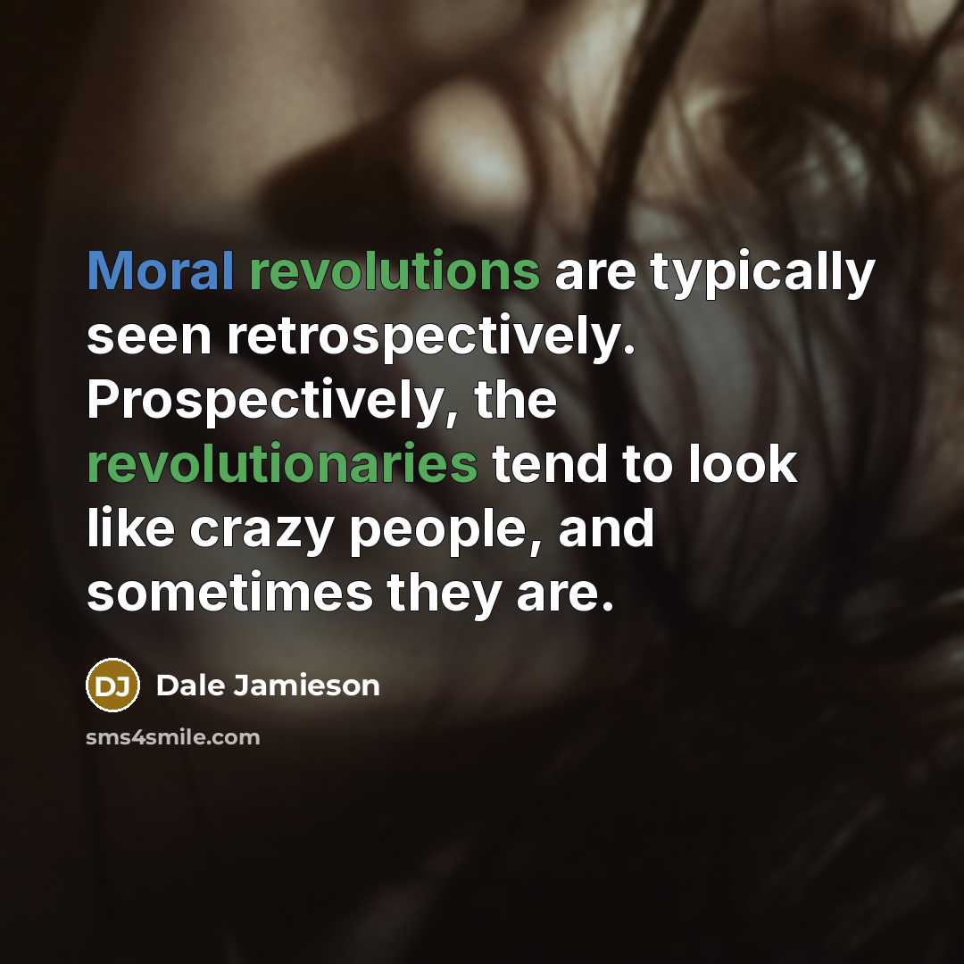 “Moral revolutions are typically seen retrospectively. Prospectively, the revolutionaries tend to look like crazy people, and sometimes they are.” quote by Dale Jamieson
