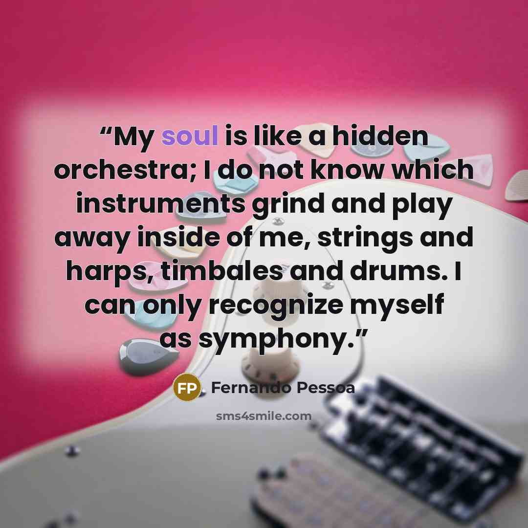 “My soul is like a hidden orchestra; I do not know which instruments grind and play away inside of me, strings and harps, timbales and drums. I can only recognize myself as symphony.” quote by Fernando Pessoa