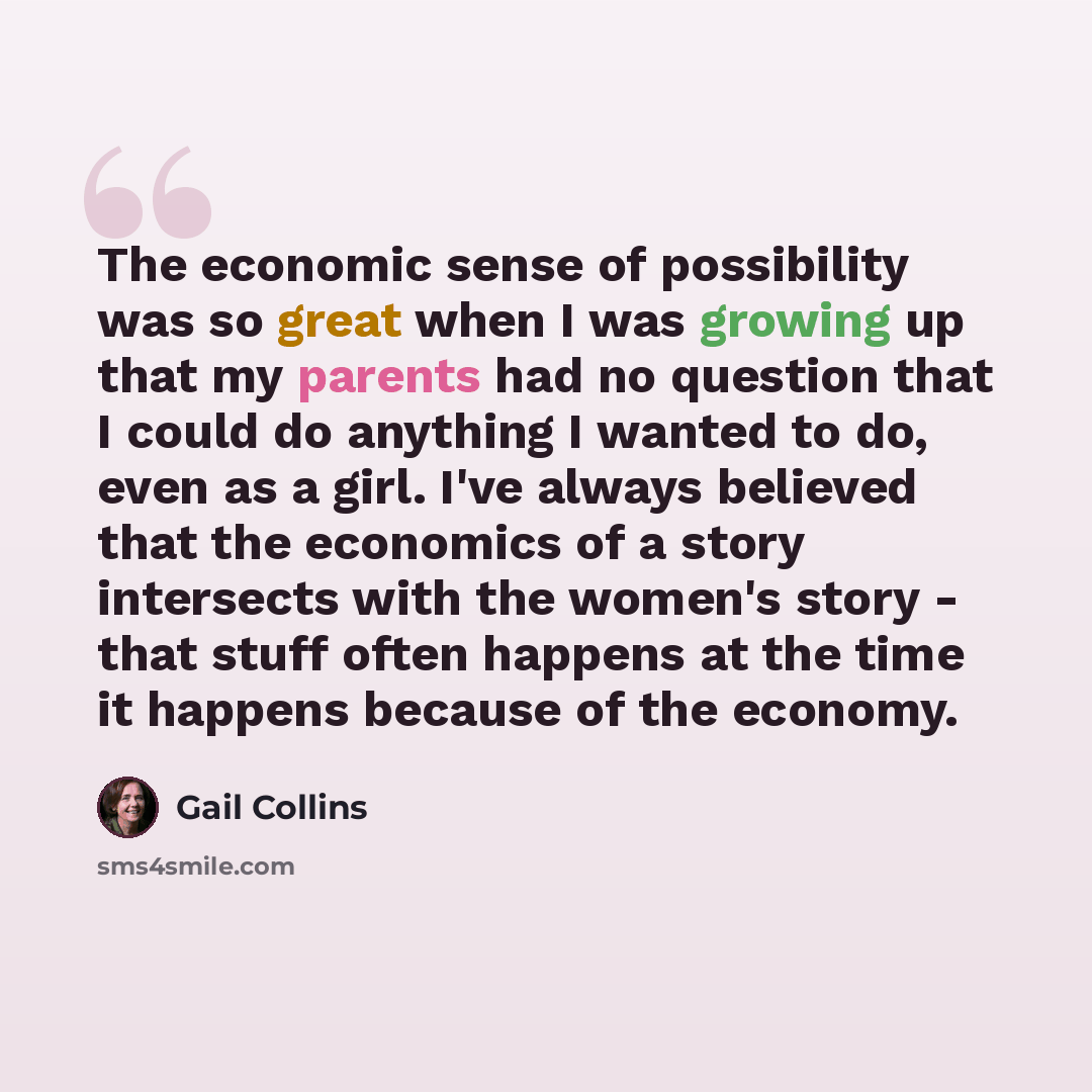 “The economic sense of possibility was so great when I was growing up that my parents had no question that I could do anything I wanted to do, even as a girl. I've always believed that the economics of a story intersects with the women's story - that stuff often happens at the time it happens…” quote by Gail Collins
