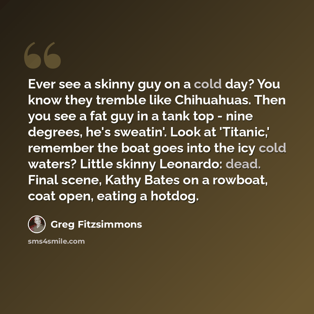 “Ever see a skinny guy on a cold day? You know they tremble like Chihuahuas. Then you see a fat guy in a tank top - nine degrees, he's sweatin'. Look at 'Titanic,' remember the boat goes into the icy cold waters? Little skinny Leonardo: dead. Final scene, Kathy Bates on a rowboat, coat open, eating…” quote by Greg Fitzsimmons