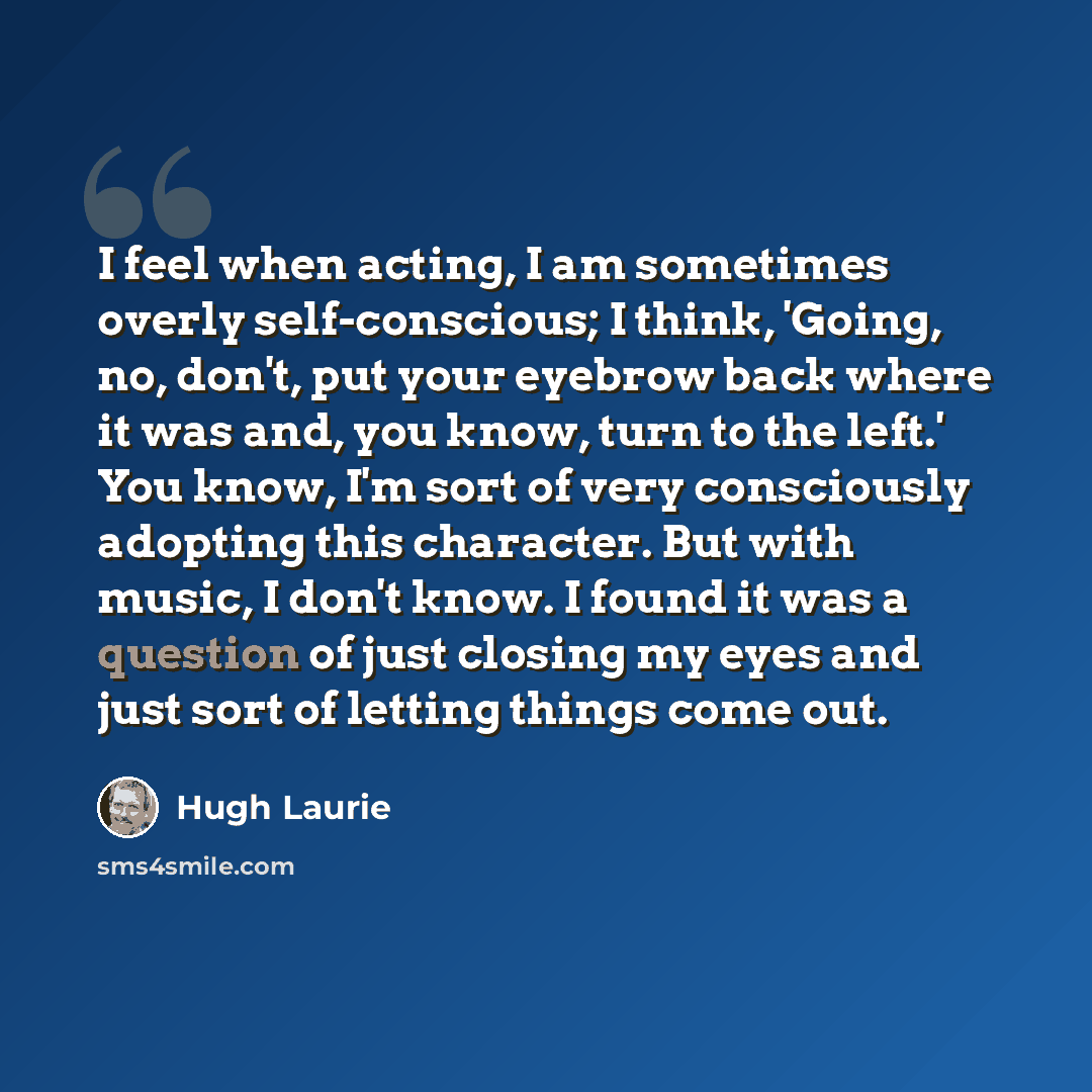 “I feel when acting, I am sometimes overly self-conscious; I think, 'Going, no, don't, put your eyebrow back where it was and, you know, turn to the left.' You know, I'm sort of very consciously adopting this character. But with music, I don't know. I found it was a question of just closing my eyes…” quote by Hugh Laurie