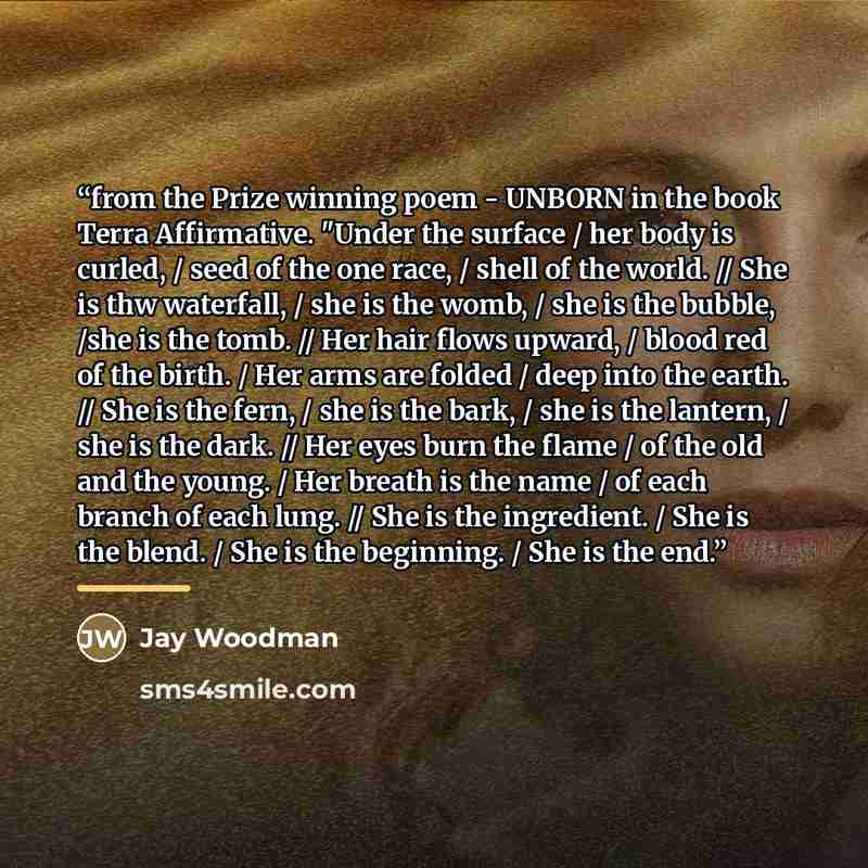 “from the Prize winning poem - UNBORN in the book Terra Affirmative. "Under the surface / her body is curled, / seed of the one race, / shell of the world. // She is thw waterfall, / she is the womb, / she is the bubble, /she is the tomb. // Her hair flows upward, / blood red of the birth. / Her…” quote by Jay Woodman