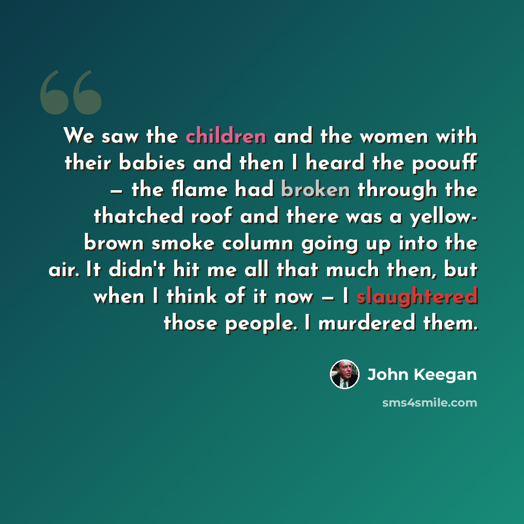 “We saw the children and the women with their babies and then I heard the poouff — the flame had broken through the thatched roof and there was a yellow- brown smoke column going up into the air. It didn't hit me all that much then, but when I think of it now — I slaughtered those people. I…” quote by John Keegan